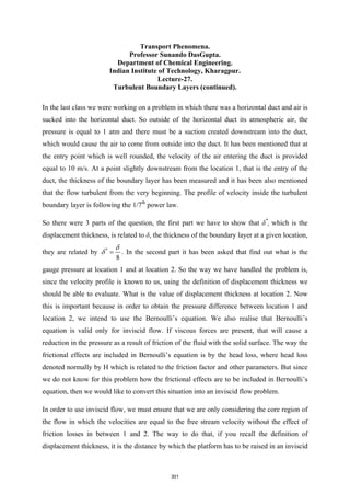 Transport Phenomena.
Professor Sunando DasGupta.
Department of Chemical Engineering.
Indian Institute of Technology, Kharagpur.
Lecture-27.
Turbulent Boundary Layers (continued).
In the last class we were working on a problem in which there was a horizontal duct and air is
sucked into the horizontal duct. So outside of the horizontal duct its atmospheric air, the
pressure is equal to 1 atm and there must be a suction created downstream into the duct,
which would cause the air to come from outside into the duct. It has been mentioned that at
the entry point which is well rounded, the velocity of the air entering the duct is provided
equal to 10 m/s. At a point slightly downstream from the location 1, that is the entry of the
duct, the thickness of the boundary layer has been measured and it has been also mentioned
that the flow turbulent from the very beginning. The profile of velocity inside the turbulent
boundary layer is following the 1/7th
power law.
So there were 3 parts of the question, the first part we have to show that δ*
, which is the
displacement thickness, is related to δ, the thickness of the boundary layer at a given location,
they are related by *
8
δ
δ = . In the second part it has been asked that find out what is the
gauge pressure at location 1 and at location 2. So the way we have handled the problem is,
since the velocity profile is known to us, using the definition of displacement thickness we
should be able to evaluate. What is the value of displacement thickness at location 2. Now
this is important because in order to obtain the pressure difference between location 1 and
location 2, we intend to use the Bernoulli’s equation. We also realise that Bernoulli’s
equation is valid only for inviscid flow. If viscous forces are present, that will cause a
reduction in the pressure as a result of friction of the fluid with the solid surface. The way the
frictional effects are included in Bernoulli’s equation is by the head loss, where head loss
denoted normally by H which is related to the friction factor and other parameters. But since
we do not know for this problem how the frictional effects are to be included in Bernoulli’s
equation, then we would like to convert this situation into an inviscid flow problem.
In order to use inviscid flow, we must ensure that we are only considering the core region of
the flow in which the velocities are equal to the free stream velocity without the effect of
friction losses in between 1 and 2. The way to do that, if you recall the definition of
displacement thickness, it is the distance by which the platform has to be raised in an inviscid
301
 