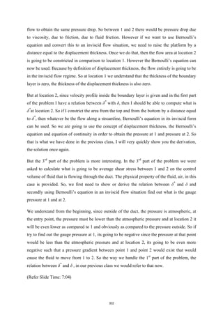 flow to obtain the same pressure drop. So between 1 and 2 there would be pressure drop due
to viscosity, due to friction, due to fluid friction. However if we want to use Bernoulli’s
equation and convert this to an inviscid flow situation, we need to raise the platform by a
distance equal to the displacement thickness. Once we do that, then the flow area at location 2
is going to be constricted in comparison to location 1. However the Bernoulli’s equation can
now be used. Because by definition of displacement thickness, the flow entirely is going to be
in the inviscid flow regime. So at location 1 we understand that the thickness of the boundary
layer is zero, the thickness of the displacement thickness is also zero.
But at location 2, since velocity profile inside the boundary layer is given and in the first part
of the problem I have a relation between δ*
with δ, then I should be able to compute what is
δ*
at location 2. So if I constrict the area from the top and from the bottom by a distance equal
to δ*
, then whatever be the flow along a streamline, Bernoulli’s equation in its inviscid form
can be used. So we are going to use the concept of displacement thickness, the Bernoulli’s
equation and equation of continuity in order to obtain the pressure at 1 and pressure at 2. So
that is what we have done in the previous class, I will very quickly show you the derivation,
the solution once again.
But the 3rd
part of the problem is more interesting. In the 3rd
part of the problem we were
asked to calculate what is going to be average shear stress between 1 and 2 on the control
volume of fluid that is flowing through the duct. The physical property of the fluid, air, in this
case is provided. So, we first need to show or derive the relation between δ*
and δ and
secondly using Bernoulli’s equation in an inviscid flow situation find out what is the gauge
pressure at 1 and at 2.
We understand from the beginning, since outside of the duct, the pressure is atmospheric, at
the entry point, the pressure must be lower than the atmospheric pressure and at location 2 it
will be even lower as compared to 1 and obviously as compared to the pressure outside. So if
try to find out the gauge pressure at 1, its going to be negative since the pressure at that point
would be less than the atmospheric pressure and at location 2, its going to be even more
negative such that a pressure gradient between point 1 and point 2 would exist that would
cause the fluid to move from 1 to 2. So the way we handle the 1st
part of the problem, the
relation between δ*
and δ , in our previous class we would refer to that now.
(Refer Slide Time: 7:04)
302
 