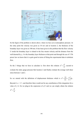 So the figure of the problem is shown above. where we have air at atmospheric pressure. At
the entry point the velocity was given as 10 m/s and at location 2, the thickness of the
boundary layer was given as 100 mm. It has been given in the problem that the flow velocity
U inside the boundary layer is related to the free stream velocity and the distance from the
wall denoted by y. δ is the boundary layer thickness at that point and through the use of 1/7th
power law we know that it is quite good in terms of fitting the experimental data in turbulent
flow.
So the 3 things that we have to calculate is: first show this relation *
8
δ
δ = , second to
evaluate the static gauge pressure that location 2 and finally evaluate the average wall shear
stress between 1 and 2.
So we started with the definition of displacement thickness which is *
0
1
u
dy
U
δ
δ
 
= −
 
 
∫ .
Beyond δ, u = U ; and therefore there would not be any contribution of this integration for a
value of y>δ. So we plug-in the expression of u/U and we can simply obtain the relation
*
8
δ
δ = .
303
 