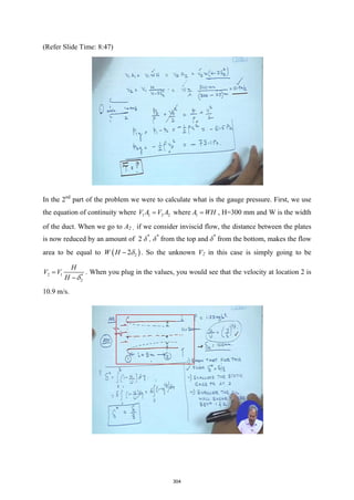 (Refer Slide Time: 8:47)
In the 2nd
part of the problem we were to calculate what is the gauge pressure. First, we use
the equation of continuity where 1 1 2 2
V A V A
= where 1
A WH
= , H=300 mm and W is the width
of the duct. When we go to A2 , if we consider inviscid flow, the distance between the plates
is now reduced by an amount of 2 δ*
, δ*
from the top and δ*
from the bottom, makes the flow
area to be equal to ( )
2
2
W H δ
− . So the unknown V2 in this case is simply going to be
2 1 *
2
H
V V
H δ
=
−
. When you plug in the values, you would see that the velocity at location 2 is
10.9 m/s.
304
 