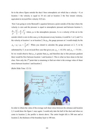 So in the above figure outside the duct I have atmospheric air which has a velocity = 0, at
location 1 the velocity is equal to 10 m/s and at location 2 the free stream velocity,
equivalent to inviscid flow velocity 10.9 m/s.
Now I am going to write Bernoulli’s equation between a point outside of the duct where the
velocity is zero and the pressure is equal to atmospheric pressure and between location 1,
2 2
0 0
2 2 2
p V p V
ρ
+ = + where, p0 is the atmospheric pressure, V0 is a velocity of the air in the
outside which is zero in this case, p is the pressure at any location, it could be 1 or 2, and V is
the velocity at location 1 or at location 2. So p1g, the gauge pressure at 1 would simply be the
2
1 1 0 1
1
2
g
p p p V
ρ
=− =
− . When you intend to calculate the gauge pressure at 2, V1 to be
substituted by V2 in an inviscid flow case that gives you 1 61.5
g
p Pa
= − and 1 73.1
g
p Pa
= − .
So we would observe that p1g is greater than p2g and therefore due to this pressure gradient
there would be flow between location 1 and location 2. This is what we have done in the last
class. Now only the 3rd
point that is remaining is find out what is the average value of shear
stress between location 1 and location 2.
(Refer Slide Time: 12:13)
In order to obtain the value of the average wall shear stress between the entrance and location
2, I would draw the figure 1 once again. I would only take the half of the duct and when we
come to location 2, the profile is shown above. The entire height (H) is 300 mm and at
location 2, the thickness of the boundary layer is 100 mm.
305
 