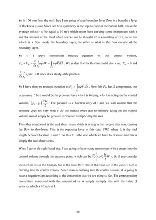 So in 100 mm from the wall, here I am going to have boundary layer flow in a boundary layer
of thickness δ2 and. Since we have symmetry in the top half and in the bottom half, I have the
average velocity to be equal to 10 m/s which enters here carrying some momentum with it
and the amount of the fluid which leaves can be thought of as consisting of two parts, one
which is a flow inside the boundary layer, the other is what is the flow outside of the
boundary layer.
So if I apply momentum balance equation on this control volume,
.
sx Bx
CV CS
F F u dV u V dA
t
ρ ρ
∂
+
= +
∂ ∫ ∫

 
. We realise that for this horizontal duct case, 0
Bx
F = and
0
CV
u dV
t
ρ
∂
=
∂ ∫ since it's a steady-state problem.
So I have then my reduced equation as .
sx
CS
F u V dA
ρ
= ∫

 
. Now this FSx has 2 components, one
is pressure. There would be the pressure force which is forcing, which is acting on the control
volume, ( )
1 2
2
WH
p p
− . The pressure is a function only of x and we will assume that the
pressure does not vary with y. So the surface force due to pressure acting on the control
volume would simply be pressure difference multiplied by the area.
The other component is the wall shear stress which is acting in the reverse direction, causing
the flow to slowdown. This is the opposing force in this case, WL
τ where L is the total
length between location 1 and 2. So this τ is the one which we have to evaluate and this is
simply the wall shear stress.
When I go to the right-hand side, I am going to have some momentum which enters into the
control volume through the entrance point, which can be 1 1
2
H
V V W
ρ
 
−
 
 
. So if you consider
the portion inside the bracket, this is the mass flow rate of the fluid, air in this case, which is
entering into the control volume. Since mass is entering into the control volume, it is going to
have a negative sign according to the convention that we are using so far. The corresponding
momentum associated with this amount of air is simply multiply this with the value of
velocity which is 10 m/s at 1.
306
 