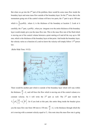 But when we go into the 2nd
part of the problem, there would be some mass flow inside the
boundary layer and some mass flow outside of the boundary layer. So the 2nd
term, that is the
momentum going out of the control volume will have two parts, the 1st
part is up to 100 mm
which is
2
0
u uWdy
δ
ρ
∫ , where δ2 is the thickness of the boundary at location 2. Look at it
carefully, the 1st
part, u uWdy
ρ , when you integrate over the entire thickness of the boundary
layer would simply give you the mass flow rate. This is the mass flow rate of the fluid which
is moving out of the control volume between a point starting at 0 and all the way up to 100
mm, which is the thickness of the boundary layer at that point. And inside the boundary layer,
the velocity varies as a function of y and we know the velocity will simply follow 1/7th
power
law.
(Refer Slide Time: 19:32)
There would be another part which is outside of the boundary layer which will vary within
the thickness 2
2
H
δ
− and will have the flow which is moving out of the control volume at a
constant velocity. So I will write the 2nd
part as well. The 2nd
part would be
2 2 2
2
H
V V W
ρ δ
 
 
−
 
 
 
 
. So if you look at this part, this entire thing inside the bracket gives
you the mass flow rate from 100 mm to 150 mm. 2
2
H
δ
− is the thickness through which the
air is moving with a constant velocity equal to V2. Also note since the mass flow rate is going
307
 