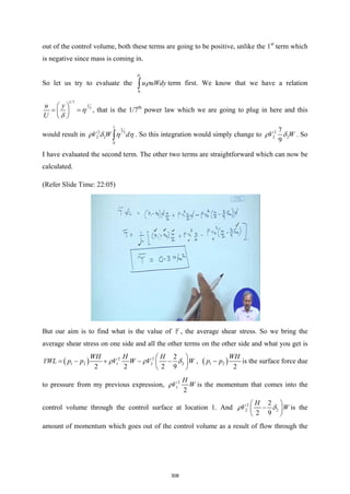 out of the control volume, both these terms are going to be positive, unlike the 1st
term which
is negative since mass is coming in.
So let us try to evaluate the
2
0
u uWdy
δ
ρ
∫ term first. We know that we have a relation
1/7
1
7
u y
U
η
δ
 
= =
 
 
, that is the 1/7th
power law which we are going to plug in here and this
would result in
1
2
2 7
2 2
0
V W d
ρ δ η η
∫ . So this integration would simply change to 2
2 2
7
9
V W
ρ δ . So
I have evaluated the second term. The other two terms are straightforward which can now be
calculated.
(Refer Slide Time: 22:05)
But our aim is to find what is the value of τ , the average shear stress. So we bring the
average shear stress on one side and all the other terms on the other side and what you get is
( ) 2 2
1 2 1 2 2
2
2 2 2 9
WH H H
WL p p V W V W
τ ρ ρ δ
 
=
− + − −
 
 
, ( )
1 2
2
WH
p p
− is the surface force due
to pressure from my previous expression, 2
1
2
H
V W
ρ is the momentum that comes into the
control volume through the control surface at location 1. And 2
2 2
2
2 9
H
V W
ρ δ
 
−
 
 
is the
amount of momentum which goes out of the control volume as a result of flow through the
308
 