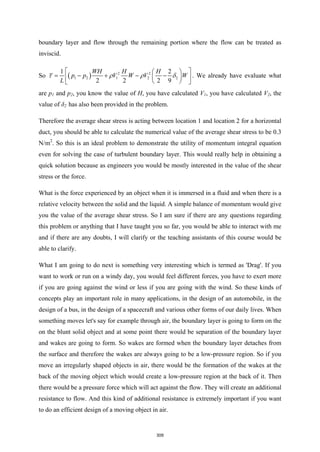 boundary layer and flow through the remaining portion where the flow can be treated as
inviscid.
So ( ) 2 2
1 2 1 2 2
1 2
2 2 2 9
WH H H
p p V W V W
L
τ ρ ρ δ
 
 
= − + − −
 
 
 
 
. We already have evaluate what
are p1 and p2, you know the value of H, you have calculated V1, you have calculated V2, the
value of δ2 has also been provided in the problem.
Therefore the average shear stress is acting between location 1 and location 2 for a horizontal
duct, you should be able to calculate the numerical value of the average shear stress to be 0.3
N/m2
. So this is an ideal problem to demonstrate the utility of momentum integral equation
even for solving the case of turbulent boundary layer. This would really help in obtaining a
quick solution because as engineers you would be mostly interested in the value of the shear
stress or the force.
What is the force experienced by an object when it is immersed in a fluid and when there is a
relative velocity between the solid and the liquid. A simple balance of momentum would give
you the value of the average shear stress. So I am sure if there are any questions regarding
this problem or anything that I have taught you so far, you would be able to interact with me
and if there are any doubts, I will clarify or the teaching assistants of this course would be
able to clarify.
What I am going to do next is something very interesting which is termed as 'Drag'. If you
want to work or run on a windy day, you would feel different forces, you have to exert more
if you are going against the wind or less if you are going with the wind. So these kinds of
concepts play an important role in many applications, in the design of an automobile, in the
design of a bus, in the design of a spacecraft and various other forms of our daily lives. When
something moves let's say for example through air, the boundary layer is going to form on the
on the blunt solid object and at some point there would be separation of the boundary layer
and wakes are going to form. So wakes are formed when the boundary layer detaches from
the surface and therefore the wakes are always going to be a low-pressure region. So if you
move an irregularly shaped objects in air, there would be the formation of the wakes at the
back of the moving object which would create a low-pressure region at the back of it. Then
there would be a pressure force which will act against the flow. They will create an additional
resistance to flow. And this kind of additional resistance is extremely important if you want
to do an efficient design of a moving object in air.
309
 