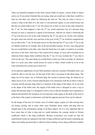 There are beautiful examples of this from various fields of science, various fields of sports
and so on. If you notice Formula One car racing, what you would see is that there would be a
lead car and other cars which are following the lead car. The lead car when it moves, it
creates a wake at the back of it, the wake is a low-pressure region, so you would always see
that the car which follows the 1st
car will always try to have its nose in the wake formed by
the 1st
car. So what happens is then the 2nd
car would experience less of a pressure drag
because its nose is exposed to a region of low-pressure. And the car which is following the
2nd
car will also try to be in the wake formed by the 2nd
car and so on. So this will continue
for quite some time and the wear and tear on the tyres of the 2nd
car would be comparatively
less as that of the 1st
car. So the pack moves on like that and the 2nd
car or the 3rd
car or the
car behind would try to overtake only at the last possible moment. So for a very long period
the cars would follow each other, only when the finish line is in sight, it would try to overtake
and move to the front. And since it has conserved its energy, its tyres and everything are in
relatively better shape, better condition than the 1st
car, if it can overtake the 1st
car, then it
will win the race. The same thing you would observe when you look at cycling. So whenever
there is a cycle race, there would always be cycles or bikes, which would try to be in the
wake formed by the cyclists just in front of it.
So by judicious application of your fluid mechanics and your concept of boundary layer, you
would be able to win the race. So this part of the class I am going to talk about drags. The
drags are of two types, one is frictional drag, the second is pressure drag. So whenever an
object moves in air, it has a friction drag because of its interaction with the air above it due to
viscosity and the pressure drag which is a function of the shape of the object. So if you look
at the shape of the bullet train, the engine of the bullet train is designed in such a way to
reduce the pressure drag. It is designed in such a way so that the boundary layer separation is
delayed and therefore the formation of a low-pressure wake region at the back of the train or
at the back of the engine is minimised, such that the opposite pressure force can be reduced.
So the design of the nose of a rocket, nose of a bullet engine, engine of a fast moving train,
car racing, cycling, and so many other ways, boundary layers wakes and drag form an
integral part in the aerodynamic design of all these objects. So it is very important that we
have some idea of what is drag and we would introduce the concept similar to friction
coefficient which is the drag coefficient. Because everywhere you would see that the
experimental results are reported in the form of drag coefficient and obviously something any
object can modify geometrically or otherwise that resulting a lower drag coefficient would be
310
 