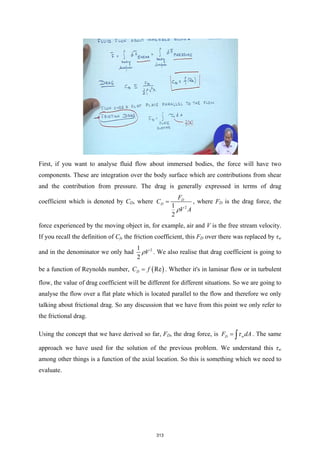 First, if you want to analyse fluid flow about immersed bodies, the force will have two
components. These are integration over the body surface which are contributions from shear
and the contribution from pressure. The drag is generally expressed in terms of drag
coefficient which is denoted by CD, where
2
1
2
D
D
F
C
V A
ρ
= , where FD is the drag force, the
force experienced by the moving object in, for example, air and V is the free stream velocity.
If you recall the definition of Cf, the friction coefficient, this FD over there was replaced by τw
and in the denominator we only had 2
1
2
V
ρ . We also realise that drag coefficient is going to
be a function of Reynolds number, ( )
Re
D
C f
= . Whether it's in laminar flow or in turbulent
flow, the value of drag coefficient will be different for different situations. So we are going to
analyse the flow over a flat plate which is located parallel to the flow and therefore we only
talking about frictional drag. So any discussion that we have from this point we only refer to
the frictional drag.
Using the concept that we have derived so far, FD, the drag force, is D w
F dA
τ
= ∫ . The same
approach we have used for the solution of the previous problem. We understand this τw
among other things is a function of the axial location. So this is something which we need to
evaluate.
313
 