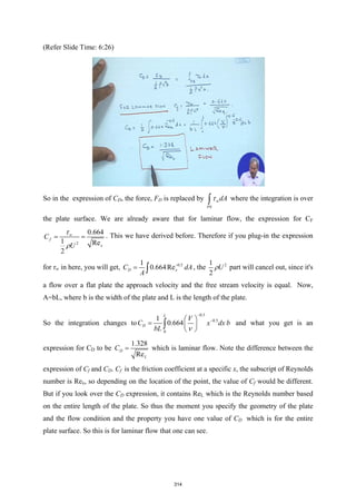(Refer Slide Time: 6:26)
So in the expression of CD, the force, FD is replaced by w
PS
dA
τ
∫ where the integration is over
the plate surface. We are already aware that for laminar flow, the expression for CF
2
0.664
1 Re
2
w
f
x
C
U
τ
ρ
= = . This we have derived before. Therefore if you plug-in the expression
for τw in here, you will get, 0.5
1
0.664Re
D x
C dA
A
−
= ∫ , the 2
1
2
U
ρ part will cancel out, since it's
a flow over a flat plate the approach velocity and the free stream velocity is equal. Now,
A=bL, where b is the width of the plate and L is the length of the plate.
So the integration changes to
0.5
0.5
0
1
0.664
L
D
V
C x dx b
bL ν
−
−
 
=  
 
∫ and what you get is an
expression for CD to be
1.328
Re
D
L
C = which is laminar flow. Note the difference between the
expression of Cf and CD. Cf is the friction coefficient at a specific x, the subscript of Reynolds
number is Rex, so depending on the location of the point, the value of Cf would be different.
But if you look over the CD expression, it contains ReL which is the Reynolds number based
on the entire length of the plate. So thus the moment you specify the geometry of the plate
and the flow condition and the property you have one value of CD which is for the entire
plate surface. So this is for laminar flow that one can see.
314
 