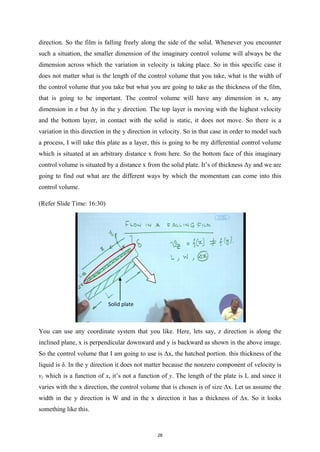 direction. So the film is falling freely along the side of the solid. Whenever you encounter
such a situation, the smaller dimension of the imaginary control volume will always be the
dimension across which the variation in velocity is taking place. So in this specific case it
does not matter what is the length of the control volume that you take, what is the width of
the control volume that you take but what you are going to take as the thickness of the film,
that is going to be important. The control volume will have any dimension in x, any
dimension in z but Δy in the y direction. The top layer is moving with the highest velocity
and the bottom layer, in contact with the solid is static, it does not move. So there is a
variation in this direction in the y direction in velocity. So in that case in order to model such
a process, I will take this plate as a layer, this is going to be my differential control volume
which is situated at an arbitrary distance x from here. So the bottom face of this imaginary
control volume is situated by a distance x from the solid plate. It’s of thickness Δy and we are
going to find out what are the different ways by which the momentum can come into this
control volume.
(Refer Slide Time: 16:30)
You can use any coordinate system that you like. Here, lets say, z direction is along the
inclined plane, x is perpendicular downward and y is backward as shown in the above image.
So the control volume that I am going to use is Δx, the hatched portion. this thickness of the
liquid is δ. In the y direction it does not matter because the nonzero component of velocity is
vz which is a function of x, it’s not a function of y. The length of the plate is L and since it
varies with the x direction, the control volume that is chosen is of size Δx. Let us assume the
width in the y direction is W and in the x direction it has a thickness of Δx. So it looks
something like this.
Solid plate
28
 