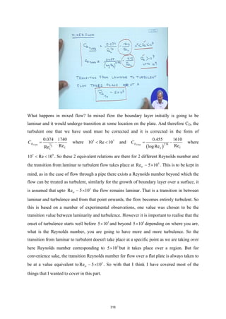 What happens in mixed flow? In mixed flow the boundary layer initially is going to be
laminar and it would undergo transition at some location on the plate. And therefore CD, the
turbulent one that we have used must be corrected and it is corrected in the form of
1
5
0.074 1740
Re
Re
TURB
D
L
L
C
= − where 5 7
10 Re 10
< < and
( )
2.58
0.455 1610
Re
log Re
TURB
D
L
L
C
= − where
7 9
10 Re 10
< < . So these 2 equivalent relations are there for 2 different Reynolds number and
the transition from laminar to turbulent flow takes place at 5
Re 5 10
tr ×
 . This is to be kept in
mind, as in the case of flow through a pipe there exists a Reynolds number beyond which the
flow can be treated as turbulent, similarly for the growth of boundary layer over a surface, it
is assumed that upto 5
Re 5 10
tr ×
 the flow remains laminar. That is a transition in between
laminar and turbulence and from that point onwards, the flow becomes entirely turbulent. So
this is based on a number of experimental observations, one value was chosen to be the
transition value between laminarity and turbulence. However it is important to realise that the
onset of turbulence starts well before 5
5 10
× and beyond 5
5 10
× depending on where you are,
what is the Reynolds number, you are going to have more and more turbulence. So the
transition from laminar to turbulent doesn't take place at a specific point as we are taking over
here Reynolds number corresponding to 5
5 10
× but it takes place over a region. But for
convenience sake, the transition Reynolds number for flow over a flat plate is always taken to
be at a value equivalent to 5
Re 5 10
tr ×
 . So with that I think I have covered most of the
things that I wanted to cover in this part.
316
 