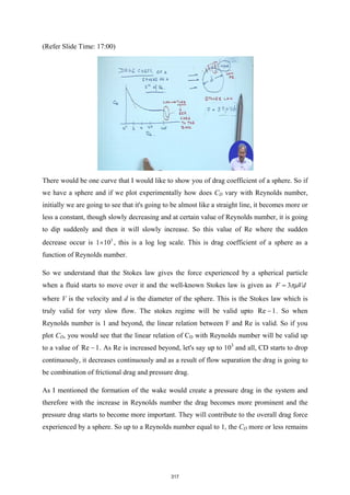 (Refer Slide Time: 17:00)
There would be one curve that I would like to show you of drag coefficient of a sphere. So if
we have a sphere and if we plot experimentally how does CD vary with Reynolds number,
initially we are going to see that it's going to be almost like a straight line, it becomes more or
less a constant, though slowly decreasing and at certain value of Reynolds number, it is going
to dip suddenly and then it will slowly increase. So this value of Re where the sudden
decrease occur is 5
1 10
× , this is a log log scale. This is drag coefficient of a sphere as a
function of Reynolds number.
So we understand that the Stokes law gives the force experienced by a spherical particle
when a fluid starts to move over it and the well-known Stokes law is given as 3
F Vd
πµ
=
where V is the velocity and d is the diameter of the sphere. This is the Stokes law which is
truly valid for very slow flow. The stokes regime will be valid upto Re 1
 . So when
Reynolds number is 1 and beyond, the linear relation between F and Re is valid. So if you
plot CD, you would see that the linear relation of CD with Reynolds number will be valid up
to a value of Re 1
 . As Re is increased beyond, let's say up to 103
and all, CD starts to drop
continuously, it decreases continuously and as a result of flow separation the drag is going to
be combination of frictional drag and pressure drag.
As I mentioned the formation of the wake would create a pressure drag in the system and
therefore with the increase in Reynolds number the drag becomes more prominent and the
pressure drag starts to become more important. They will contribute to the overall drag force
experienced by a sphere. So up to a Reynolds number equal to 1, the CD more or less remains
317
 