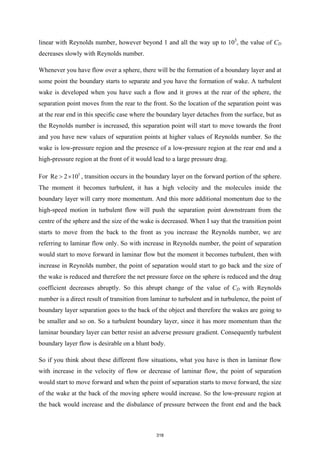 linear with Reynolds number, however beyond 1 and all the way up to 103
, the value of CD
decreases slowly with Reynolds number.
Whenever you have flow over a sphere, there will be the formation of a boundary layer and at
some point the boundary starts to separate and you have the formation of wake. A turbulent
wake is developed when you have such a flow and it grows at the rear of the sphere, the
separation point moves from the rear to the front. So the location of the separation point was
at the rear end in this specific case where the boundary layer detaches from the surface, but as
the Reynolds number is increased, this separation point will start to move towards the front
and you have new values of separation points at higher values of Reynolds number. So the
wake is low-pressure region and the presence of a low-pressure region at the rear end and a
high-pressure region at the front of it would lead to a large pressure drag.
For 5
Re 2 10
> × , transition occurs in the boundary layer on the forward portion of the sphere.
The moment it becomes turbulent, it has a high velocity and the molecules inside the
boundary layer will carry more momentum. And this more additional momentum due to the
high-speed motion in turbulent flow will push the separation point downstream from the
centre of the sphere and the size of the wake is decreased. When I say that the transition point
starts to move from the back to the front as you increase the Reynolds number, we are
referring to laminar flow only. So with increase in Reynolds number, the point of separation
would start to move forward in laminar flow but the moment it becomes turbulent, then with
increase in Reynolds number, the point of separation would start to go back and the size of
the wake is reduced and therefore the net pressure force on the sphere is reduced and the drag
coefficient decreases abruptly. So this abrupt change of the value of CD with Reynolds
number is a direct result of transition from laminar to turbulent and in turbulence, the point of
boundary layer separation goes to the back of the object and therefore the wakes are going to
be smaller and so on. So a turbulent boundary layer, since it has more momentum than the
laminar boundary layer can better resist an adverse pressure gradient. Consequently turbulent
boundary layer flow is desirable on a blunt body.
So if you think about these different flow situations, what you have is then in laminar flow
with increase in the velocity of flow or decrease of laminar flow, the point of separation
would start to move forward and when the point of separation starts to move forward, the size
of the wake at the back of the moving sphere would increase. So the low-pressure region at
the back would increase and the disbalance of pressure between the front end and the back
318
 