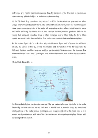 end would give rise to significant pressure drag. In fact most of the drag that is experienced
by the moving spherical object in air is due to pressure drag.
It's the frictional drag constitutes only about 5 to 10%. But the situation gets reversed when
you go into turbulent boundary layer. The turbulent boundary layer, since the fluid molecules
carry more momentum with it, the point of separation on the sphere would start to move
backwards resulting in smaller wakes and smaller adverse pressure gradient. This is the
reason that turbulent boundary layer is often preferred over a blunt body. So for a blunt
object, we would rather have turbulent flow rather than laminar flow on a boundary layer.
So the below figure of CD vs Re is a very well-known figure and of course for different
objects, the values of this CD would be different and its variation with Re would also be
different. But this roughly gives you an idea, starting at the Stokes regime, the laminar flow
and the turbulent flow, how CD changes, how wakes are formed, how wakes are reduced and
so on.
(Refer Slide Time: 26:16)
So if the red circle is a car, then the next car [the red rectangle] would like to be in the wake
formed by the first car and so on, such that it would have a pressure drag. So sometimes
intelligent use of the wake formed by the previous object would allow the object next to it in
a more intelligent fashion with less effort. So that is what we are going to explore further with
our example from cricket.
319
 