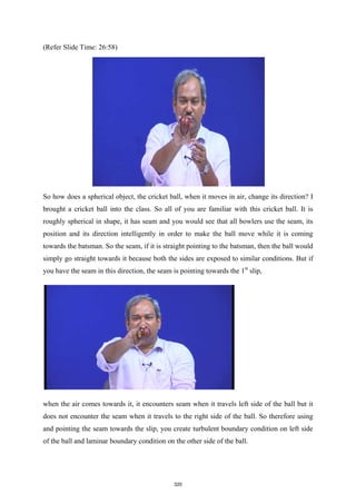 (Refer Slide Time: 26:58)
So how does a spherical object, the cricket ball, when it moves in air, change its direction? I
brought a cricket ball into the class. So all of you are familiar with this cricket ball. It is
roughly spherical in shape, it has seam and you would see that all bowlers use the seam, its
position and its direction intelligently in order to make the ball move while it is coming
towards the batsman. So the seam, if it is straight pointing to the batsman, then the ball would
simply go straight towards it because both the sides are exposed to similar conditions. But if
you have the seam in this direction, the seam is pointing towards the 1st
slip,
when the air comes towards it, it encounters seam when it travels left side of the ball but it
does not encounter the seam when it travels to the right side of the ball. So therefore using
and pointing the seam towards the slip, you create turbulent boundary condition on left side
of the ball and laminar boundary condition on the other side of the ball.
320
 