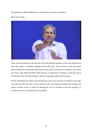 The situation would be different if it is pointed like as shown in the figure
(Ref. time :28:20)
Then you have laminar at the left side of the ball and the presence of the seam disturbs the
flow and creates a turbulent condition on the other side. And you know when your seam
points towards the slip position like the first case, and if you bowl to a batsman, you would
see swing. That means the ball while moving, it would start to change its direction and it
would move away from the batsman, which is commonly called as the outswing.
On the other hand if it is like in the second case, and if you can bowl it perfectly in the right
way, then the ball will start to move outside of the off stump and would come towards you
which is known as the in swing. So through the use of a problem in the next segment we
would try to show you the physics of swing ball.
321
 