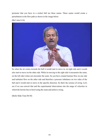 promoter that you have in a cricket ball are these seams. These seams would create a
perturbation in the flow path as shown in the image below.
(Ref. time 8.16)
So when the air comes towards the ball it would start to move in, on right side and it would
also start to move on the other side. While its moving to the right side it encounters the seam,
on the left side it does not encounter the seam. So you have created laminar flow on one side
and turbulent flow on the other side and therefore a pressure imbalance on two sides of the
ball and it would start to move in the specific direction. So that's the science of swing. Let's
see if we can convert that and the experimental observations into the range of velocities in
which the bowler has to bowl using the seam and achieve swing.
(Refer Slide Time 08:50)
324
 