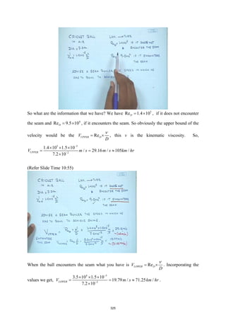So what are the information that we have? We have 5
Re 1.4 10
D
= × , if it does not encounter
the seam and 4
Re 9.5 10
D
= × , if it encounters the seam. So obviously the upper bound of the
velocity would be the Re
UPPER D
V
D
ν
= × , this ν is the kinematic viscosity. So,
5 5
2
1.4 10 1.5 10
/ 29.16 / 105 /
7.2 10
UPPER
V m s m s km hr
−
−
× × ×
= = ≈
×
(Refer Slide Time 10:55)
When the ball encounters the seam what you have is Re
LOWER D
V
D
ν
= × . Incorporating the
values we get,
4 5
2
3.5 10 1.5 10
19.79 / 71.25 /
7.2 10
LOWER
V m s km hr
−
−
× × ×
= = ≈
×
.
325
 