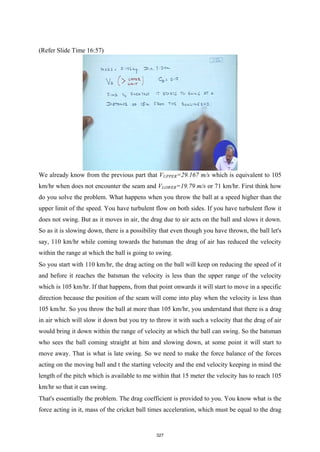 (Refer Slide Time 16:57)
We already know from the previous part that VUPPER=29.167 m/s which is equivalent to 105
km/hr when does not encounter the seam and VLOWER=19.79 m/s or 71 km/hr. First think how
do you solve the problem. What happens when you throw the ball at a speed higher than the
upper limit of the speed. You have turbulent flow on both sides. If you have turbulent flow it
does not swing. But as it moves in air, the drag due to air acts on the ball and slows it down.
So as it is slowing down, there is a possibility that even though you have thrown, the ball let's
say, 110 km/hr while coming towards the batsman the drag of air has reduced the velocity
within the range at which the ball is going to swing.
So you start with 110 km/hr, the drag acting on the ball will keep on reducing the speed of it
and before it reaches the batsman the velocity is less than the upper range of the velocity
which is 105 km/hr. If that happens, from that point onwards it will start to move in a specific
direction because the position of the seam will come into play when the velocity is less than
105 km/hr. So you throw the ball at more than 105 km/hr, you understand that there is a drag
in air which will slow it down but you try to throw it with such a velocity that the drag of air
would bring it down within the range of velocity at which the ball can swing. So the batsman
who sees the ball coming straight at him and slowing down, at some point it will start to
move away. That is what is late swing. So we need to make the force balance of the forces
acting on the moving ball and t the starting velocity and the end velocity keeping in mind the
length of the pitch which is available to me within that 15 meter the velocity has to reach 105
km/hr so that it can swing.
That's essentially the problem. The drag coefficient is provided to you. You know what is the
force acting in it, mass of the cricket ball times acceleration, which must be equal to the drag
327
 