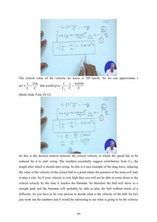 The critical value of the velocity we know is 105 km/hr. So we can approximate t
as
15
i i
L m
t
V V
≈ = that would give,
1 1 0.0358
cr i i
V V V
− =
(Refer Slide Time 24:12)
So this is the desired relation between the critical velocity at which the speed has to be
reduced for it to start swing. The numbers essentially suggest contribution from CD, the
length after which it should start swing. So this is a nice example of the drag force, reducing
the value of the velocity of the cricket ball to a point where the position of the seam will start
to play a role. So if your velocity is very high then you will not be able to come down to the
critical velocity by the time it reaches the batsman. So therefore the ball will move in a
straight path and the batsman will probably be able to play the ball without much of a
difficulty. So you have to be very precise to decide what is the velocity of the ball. So let's
just work out the numbers and it would be interesting to see what is going to be the velocity
329
 