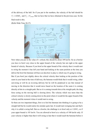 of the delivery of the ball. So if you put in the numbers, the velocity of the ball should be
1.036
i cr
V V
= and cr UPPER
V V
= that we have that we have obtained in the previous case. So the
final result is this.
(Refer Slide Time 26:17)
Now when you put in the value of v critical, this should be about 109 km/hr. So as a bowler
you have to bowl very close to the upper bound of the velocity but not right at the upper
bound of velocity. Because if you bowl at the upper bound of the velocity then it would start
to swing the moment it has left your hand and looking at the seam position at the time you
deliver the bowl the batsman will have an idea how to play it, which way it's going to swing.
But if you bowl just slightly above the critical velocity then looking at the position of the
seam in your hand at the time of delivery, the batsman would think that it would swing, either
out-swing or will be an in-swing delivery but he will be perplexed to see that instead of
moving in the direction that it would move based on the location of the seam it is coming
directly at him in a straight path. But as it is coming towards him at the straight path, the drag
force acting on the moving ball is slowing down. The velocity which was more than the
critical velocity is slowly coming down to the point where it would hit the upper bound of the
velocity and the moment it does it would start to swing.
So there are two important things, first is to fool the batsman into thinking it is going to be a
straight ball but he would realize his mistake quite late. It would start swinging late and that's
why it is called a swing ball. But as a bowler, the challenge is to bowl only at 1.036Vcr so if
your upper bound is 105 km/hr. You are allowed to bowl at a velocity of 108 km/hr only. If
your velocity is higher than that it will swing so late that it would reach the batsman before it
330
 