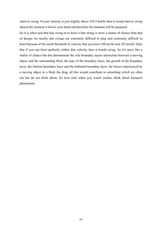 starts to swing. If your velocity is just slightly above 105.5 km/hr then it would start to swing
almost the moment it leaves your hand and therefore the batsman will be prepared.
So it is often said that late swing or to bowl a late swing is more a matter of chance than that
of design. So mostly late swings are extremely difficult to play and extremely difficult to
bowl because of the small threshold in velocity that you have 108 km/hr and 105 km/hr. Only
that if you can bowl perfectly within that velocity then it would swing. So it's more like a
matter of chance but this demonstrate the role boundary layers interaction between a moving
object and the surrounding fluid, the type of the boundary layer, the growth of the boundary
layer, the laminar boundary layer and the turbulent boundary layer, the forces experienced by
a moving object in a fluid, the drag, all this would contribute to something which we often
see but do not think about. So next time when you watch cricket, think about transport
phenomena.
331
 