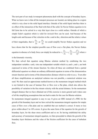 The next part of our study in transport phenomena dealt with the concept of boundary layers.
What we know now is that all the transport processes are located, are taking place in a region
which is very close to the solid liquid interface. Outside of the solid liquid interface there is
no effect of the interaction of the fluid with that of the solid. So Navier Stokes equation in its
full form has to be solved in a very thin layer close to a solid surface. Outside of which a
simple Euler's equation which is valid for inviscid flow can be used. And because of the
length scale and because of the velocities in the x and in the y direction and the relative values
of their magnitudes, that is x
v
x
∂
∂
or x
v
y
∂
∂
we could simplify Navier–Stokes equation and we
have shown that for the simplest possible case of flow over a flat plate, the Navier–Stokes
equation in absence of a body force can simply be reduced to
2
2
x x x
x y
v v v
v v
x y y
ν
∂ ∂ ∂
+ =
∂ ∂ ∂
where ν
is the kinematic viscosity.
We then solved that equation using Blasius solution method by combining the two
independent variables x and y into one independent variable which is η and vx and vy are both
expressed in terms of the stream function. So when all these are combined from a partial
differential equation we obtain an ordinary differential equation in terms of the dimensionless
stream function and in terms of the dimensionless distance which we refer to as η. Even after
all these simplifications an analytical solution was not possible, a numerical solution was
used. We then used an approximate method known as the momentum integral method which
is not limited to the case of laminar flow or flow over a flat plate, which also allows the
possibility of variation in the free stream velocity with the actual distance. So the momentum
integral distance that we have obtained out of this exercise is more general and it takes care
of all the simplifying assumptions that one had to make for the case for Blasius solution.
So momentum integral equation is easy to use. It gives an ODE instead of a PDE for the
growth of the boundary layer and we have solved the momentum integral equation for simple
cases of flow over a flat plate and we establish that our method is correct. It more or less
gives within about 5 to 10% errors. It gives the same form of the equation for the growth of
boundary layer, for the shear stress coefficient and so on. So having established the utility
and accuracy of momentum integral equation, we then proceeded to obtain the growth of the
boundary layer thickness and the value of the friction coefficient for the cases of turbulent
flow.
333
 