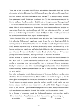 There also we had to use some simplifications which I have discussed in detail and this has
given us the variation of boundary layer thickness and we saw the variation of boundary layer
thickness unlike in the case of laminar flow varies with
1
5
Re
−
. So it shows that the boundary
layer grows more rapidly for the case of turbulent flow. We also obtain an expression for the
friction coefficient Cf and we could see the difference in the expression and the magnitude of
δ for laminar and turbulent cases as well as the values of Cf between laminar and turbulent
cases. With all these approximations the predictions from momentum integral equation are
surprisingly close to the experimental data and which was a direct result of the very small
thickness of the boundary layer and our correct identification of the boundary conditions at
the solid liquid interface and at the edge of the boundary layer.
The next important thing which we have done is the concept of drag. Whenever a solid object
is in a flowing fluid stream, it experiences certain forces. One is the drag force which the
solid experiences in the direction of the flow and the other is due to the pressure difference
which is called as pressure drag. So we have pressure drag and we have friction drag. In the
last part we have seen what is drag coefficient, its definition, its value or its expression for the
case of laminar flow and turbulent flow when the flow is turbulent from x = 0. I have also
given you the expressions for CD, the drag coefficient for the case of mixed flow.
Initially the flow, as it should be, is laminar and beyond a certain point, mostly characterized
by a 5
Re 5 10
×
 , it changes from laminar to turbulent flow. So the kind of correction that
one has to incorporate in the expression of CD when we have mixed flow on such a case.
Finally we have solved some of the very interesting practical examples of how the different
types of boundary layer on different surfaces can lead to some interesting phenomena what
we see in real life.
I am going to change the topic in the remaining part of the course. So far we were discussing
about fluid flow and momentum transfer. I think we have now learned enough to go into the
same type of modeling exercise for the case of heat transfer and for the case of mass transfer.
We will not only go through what the basics that you have probably already read in your heat
transfer and your introductory mass transfer but we will quickly shift to the point where you
would be able to model a specific heat transfer process based on the modes of heat transfer as
well as on fundamental modeling the same that you have used for momentum transfer.
So in the case of momentum transfer the fundamental equation which you have used is
Rate of momentum Rate of momentum Rate of momentum Forces acting on
= -
accumulation coming in going out the system
+ ∑ .
334
 