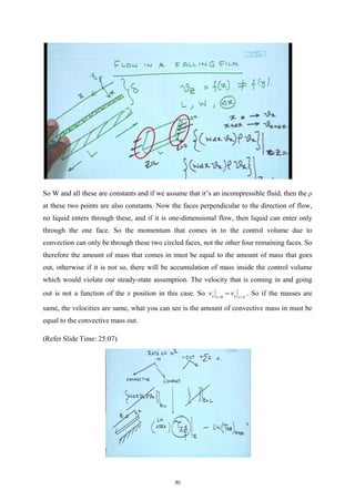 So W and all these are constants and if we assume that it’s an incompressible fluid, then the ρ
at these two points are also constants. Now the faces perpendicular to the direction of flow,
no liquid enters through these, and if it is one-dimensional flow, then liquid can enter only
through the one face. So the momentum that comes in to the control volume due to
convection can only be through these two circled faces, not the other four remaining faces. So
therefore the amount of mass that comes in must be equal to the amount of mass that goes
out, otherwise if it is not so, there will be accumulation of mass inside the control volume
which would violate our steady-state assumption. The velocity that is coming in and going
out is not a function of the z position in this case. So 0
x x
z z L
v v
= =
= . So if the masses are
same, the velocities are same, what you can see is the amount of convective mass in must be
equal to the convective mass out.
(Refer Slide Time: 25:07)
30
 