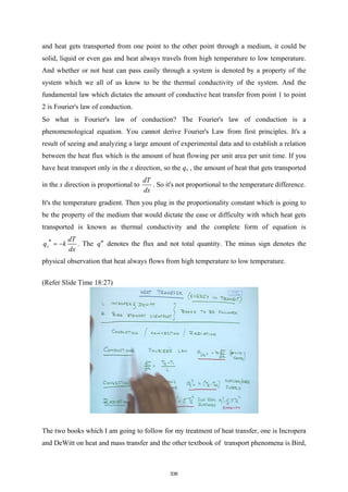 and heat gets transported from one point to the other point through a medium, it could be
solid, liquid or even gas and heat always travels from high temperature to low temperature.
And whether or not heat can pass easily through a system is denoted by a property of the
system which we all of us know to be the thermal conductivity of the system. And the
fundamental law which dictates the amount of conductive heat transfer from point 1 to point
2 is Fourier's law of conduction.
So what is Fourier's law of conduction? The Fourier's law of conduction is a
phenomenological equation. You cannot derive Fourier's Law from first principles. It's a
result of seeing and analyzing a large amount of experimental data and to establish a relation
between the heat flux which is the amount of heat flowing per unit area per unit time. If you
have heat transport only in the x direction, so the qx , the amount of heat that gets transported
in the x direction is proportional to
dT
dx
. So it's not proportional to the temperature difference.
It's the temperature gradient. Then you plug in the proportionality constant which is going to
be the property of the medium that would dictate the ease or difficulty with which heat gets
transported is known as thermal conductivity and the complete form of equation is
x
dT
q k
dx
′′ = − . The q′′ denotes the flux and not total quantity. The minus sign denotes the
physical observation that heat always flows from high temperature to low temperature.
(Refer Slide Time 18:27)
The two books which I am going to follow for my treatment of heat transfer, one is Incropera
and DeWitt on heat and mass transfer and the other textbook of transport phenomena is Bird,
336
 