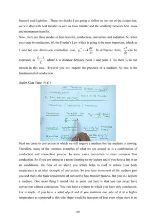 Steward and Lightfoot . These two books I am going to follow in the rest of the course that,
we will deal with heat transfer as well as mass transfer and the similarity between heat, mass
and momentum transfer.
Now, there are three modes of heat transfer, conduction, convection and radiation. So when
you come to conduction, it's the Fourier's Law which is going to be most important, which as
I said for one dimension conduction case, x
dT
q k
dx
′′ = − . In difference form,
dT
dx
can be
expressed as 2 1
T T
L
−
where L is distance between point 1 and point 2. So there is no net
motion in this case. However you still require the presence of a medium. So that is the
fundamental of conduction.
(Refer Slide Time 19:43)
Next we come to convection in which we still require a medium but the medium is moving.
Therefore, many of the common examples of what we see around us is a combination of
conduction and convection process. In some cases convection is more common than
conduction. So if you are sitting in a room listening to my lecture and if you have a fan or an
air conditioner, the flow of air above you which helps to cool or reduce your body
temperature is an ideal example of convection. So you have movement of the medium past
you and that is the basic requirement of convective heat transfer process. But you still require
a medium. One more thing I would like to point out here is that you can never have
convection without conduction. You can have a system in which you have only conduction.
For example, if you have a solid object and if you maintain one side of it at a higher
temperature as compared to this side, there would be transport of heat even when there is no
337
 