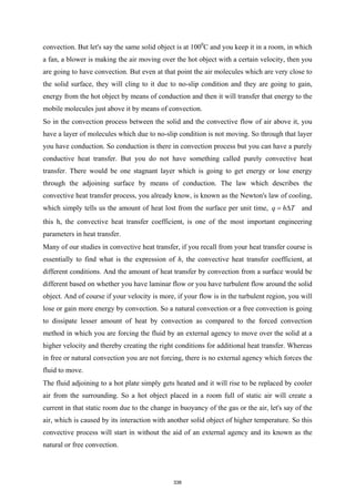 convection. But let's say the same solid object is at 1000
C and you keep it in a room, in which
a fan, a blower is making the air moving over the hot object with a certain velocity, then you
are going to have convection. But even at that point the air molecules which are very close to
the solid surface, they will cling to it due to no-slip condition and they are going to gain,
energy from the hot object by means of conduction and then it will transfer that energy to the
mobile molecules just above it by means of convection.
So in the convection process between the solid and the convective flow of air above it, you
have a layer of molecules which due to no-slip condition is not moving. So through that layer
you have conduction. So conduction is there in convection process but you can have a purely
conductive heat transfer. But you do not have something called purely convective heat
transfer. There would be one stagnant layer which is going to get energy or lose energy
through the adjoining surface by means of conduction. The law which describes the
convective heat transfer process, you already know, is known as the Newton's law of cooling,
which simply tells us the amount of heat lost from the surface per unit time, q h T
= ∆ and
this h, the convective heat transfer coefficient, is one of the most important engineering
parameters in heat transfer.
Many of our studies in convective heat transfer, if you recall from your heat transfer course is
essentially to find what is the expression of h, the convective heat transfer coefficient, at
different conditions. And the amount of heat transfer by convection from a surface would be
different based on whether you have laminar flow or you have turbulent flow around the solid
object. And of course if your velocity is more, if your flow is in the turbulent region, you will
lose or gain more energy by convection. So a natural convection or a free convection is going
to dissipate lesser amount of heat by convection as compared to the forced convection
method in which you are forcing the fluid by an external agency to move over the solid at a
higher velocity and thereby creating the right conditions for additional heat transfer. Whereas
in free or natural convection you are not forcing, there is no external agency which forces the
fluid to move.
The fluid adjoining to a hot plate simply gets heated and it will rise to be replaced by cooler
air from the surrounding. So a hot object placed in a room full of static air will create a
current in that static room due to the change in buoyancy of the gas or the air, let's say of the
air, which is caused by its interaction with another solid object of higher temperature. So this
convective process will start in without the aid of an external agency and its known as the
natural or free convection.
338
 