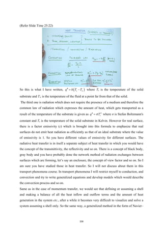 (Refer Slide Time 25:22)
So this is what I have written, ( )
s
q h T T∞
′′
= − where Ts is the temperature of the solid
substrate and T∞ is the temperature of the fluid at a point far from that of the solid.
The third one is radiation which does not require the presence of a medium and therefore the
common law of radiation which expresses the amount of heat, which gets transported as a
result of the temperature of the substrate is given as 4
s
q T
σ
′′ = where σ is Stefan Boltzmann's
constant and Ts is the temperature of the solid substrate in Kelvin. However for real surface,
there is a factor emissivity (ε) which is brought into this formula to emphasize that real
surfaces do not emit heat radiation as efficiently as that of an ideal substrate where the value
of emissivity is 1. So you have different values of emissivity for different surfaces. The
radiative heat transfer is in itself a separate subject of heat transfer in which you would have
the concept of the transmittivity, the reflectivity and so on. There is a concept of black body,
gray body and you have probably done the network method of radiation exchanges between
surfaces which are forming, let’s say an enclosure, the concept of view factor and so on. So I
am sure you have studied those in heat transfer. So I will not discuss about them in this
transport phenomena course. In transport phenomena I will restrict myself to conduction, and
convection and try to write generalized equations and develop models which would describe
the convection process and so on.
Same as in the case of momentum transfer, we would see that defining or assuming a shell
and making a balance of all the heat inflow and outflow terms and the amount of heat
generation in the system etc., after a while it becomes very difficult to visualize and solve a
system assuming a shell only. So the same way, a generalized method in the form of Navier–
339
 
