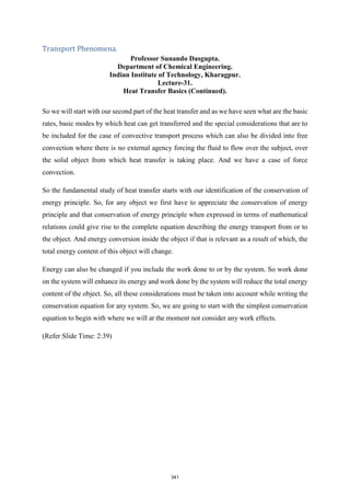 Transport Phenomena.
Professor Sunando Dasgupta.
Department of Chemical Engineering.
Indian Institute of Technology, Kharagpur.
Lecture-31.
Heat Transfer Basics (Continued).
So we will start with our second part of the heat transfer and as we have seen what are the basic
rates, basic modes by which heat can get transferred and the special considerations that are to
be included for the case of convective transport process which can also be divided into free
convection where there is no external agency forcing the fluid to flow over the subject, over
the solid object from which heat transfer is taking place. And we have a case of force
convection.
So the fundamental study of heat transfer starts with our identification of the conservation of
energy principle. So, for any object we first have to appreciate the conservation of energy
principle and that conservation of energy principle when expressed in terms of mathematical
relations could give rise to the complete equation describing the energy transport from or to
the object. And energy conversion inside the object if that is relevant as a result of which, the
total energy content of this object will change.
Energy can also be changed if you include the work done to or by the system. So work done
on the system will enhance its energy and work done by the system will reduce the total energy
content of the object. So, all these considerations must be taken into account while writing the
conservation equation for any system. So, we are going to start with the simplest conservation
equation to begin with where we will at the moment not consider any work effects.
(Refer Slide Time: 2:39)
341
 