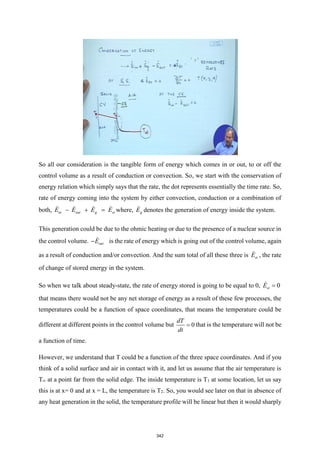 So all our consideration is the tangible form of energy which comes in or out, to or off the
control volume as a result of conduction or convection. So, we start with the conservation of
energy relation which simply says that the rate, the dot represents essentially the time rate. So,
rate of energy coming into the system by either convection, conduction or a combination of
both, in out g st
E E E E
− + = where, g
E denotes the generation of energy inside the system.
This generation could be due to the ohmic heating or due to the presence of a nuclear source in
the control volume. out
E
− is the rate of energy which is going out of the control volume, again
as a result of conduction and/or convection. And the sum total of all these three is st
E , the rate
of change of stored energy in the system.
So when we talk about steady-state, the rate of energy stored is going to be equal to 0, 0
st
E =
that means there would not be any net storage of energy as a result of these few processes, the
temperatures could be a function of space coordinates, that means the temperature could be
different at different points in the control volume but 0
dT
dt
= that is the temperature will not be
a function of time.
However, we understand that T could be a function of the three space coordinates. And if you
think of a solid surface and air in contact with it, and let us assume that the air temperature is
T∞ at a point far from the solid edge. The inside temperature is T1 at some location, let us say
this is at x= 0 and at x = L, the temperature is T2. So, you would see later on that in absence of
any heat generation in the solid, the temperature profile will be linear but then it would sharply
342
 