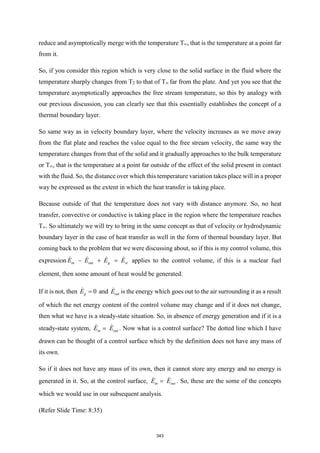 reduce and asymptotically merge with the temperature T∞, that is the temperature at a point far
from it.
So, if you consider this region which is very close to the solid surface in the fluid where the
temperature sharply changes from T2 to that of T∞ far from the plate. And yet you see that the
temperature asymptotically approaches the free stream temperature, so this by analogy with
our previous discussion, you can clearly see that this essentially establishes the concept of a
thermal boundary layer.
So same way as in velocity boundary layer, where the velocity increases as we move away
from the flat plate and reaches the value equal to the free stream velocity, the same way the
temperature changes from that of the solid and it gradually approaches to the bulk temperature
or T∞, that is the temperature at a point far outside of the effect of the solid present in contact
with the fluid. So, the distance over which this temperature variation takes place will in a proper
way be expressed as the extent in which the heat transfer is taking place.
Because outside of that the temperature does not vary with distance anymore. So, no heat
transfer, convective or conductive is taking place in the region where the temperature reaches
T∞. So ultimately we will try to bring in the same concept as that of velocity or hydrodynamic
boundary layer in the case of heat transfer as well in the form of thermal boundary layer. But
coming back to the problem that we were discussing about, so if this is my control volume, this
expression in out g st
E E E E
− + = applies to the control volume, if this is a nuclear fuel
element, then some amount of heat would be generated.
If it is not, then 0
g
E = and out
E is the energy which goes out to the air surrounding it as a result
of which the net energy content of the control volume may change and if it does not change,
then what we have is a steady-state situation. So, in absence of energy generation and if it is a
steady-state system, in out
E E
= . Now what is a control surface? The dotted line which I have
drawn can be thought of a control surface which by the definition does not have any mass of
its own.
So if it does not have any mass of its own, then it cannot store any energy and no energy is
generated in it. So, at the control surface, in out
E E
= . So, these are the some of the concepts
which we would use in our subsequent analysis.
(Refer Slide Time: 8:35)
343
 