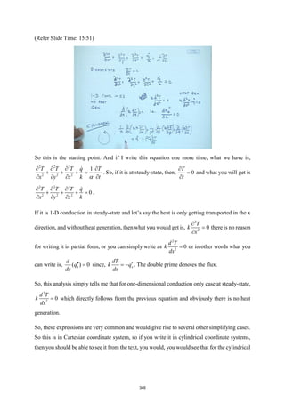 (Refer Slide Time: 15:51)
So this is the starting point. And if I write this equation one more time, what we have is,
2 2 2
2 2 2
1
T T T q T
x y z k t

   
+ + + =
   
. So, if it is at steady-state, then, 0
T
t

=

and what you will get is
2 2 2
2 2 2
0
T T T q
x y z k
  
+ + + =
  
.
If it is 1-D conduction in steady-state and let’s say the heat is only getting transported in the x
direction, and without heat generation, then what you would get is,
2
2
0
T
k
x

=

there is no reason
for writing it in partial form, or you can simply write as
2
2
0
d T
k
dx
= or in other words what you
can write is, ( ) 0
x
d
q
dx
 = since, x
dT
k q
dx

= − . The double prime denotes the flux.
So, this analysis simply tells me that for one-dimensional conduction only case at steady-state,
2
2
0
d T
k
dx
= which directly follows from the previous equation and obviously there is no heat
generation.
So, these expressions are very common and would give rise to several other simplifying cases.
So this is in Cartesian coordinate system, so if you write it in cylindrical coordinate systems,
then you should be able to see it from the text, you would, you would see that for the cylindrical
346
 