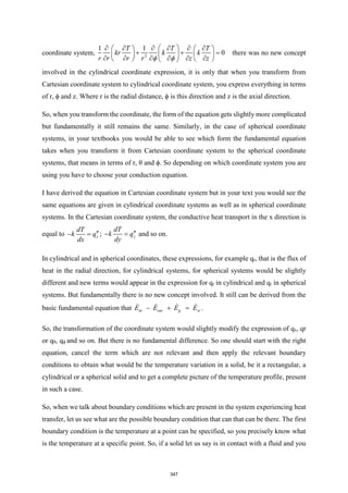 coordinate system, 2
1
1
0
T T T
kr k k
r r r r z z
 
 
     
   
+ + =
   
 
     
   
 
there was no new concept
involved in the cylindrical coordinate expression, it is only that when you transform from
Cartesian coordinate system to cylindrical coordinate system, you express everything in terms
of r, ϕ and z. Where r is the radial distance, ϕ is this direction and z is the axial direction.
So, when you transform the coordinate, the form of the equation gets slightly more complicated
but fundamentally it still remains the same. Similarly, in the case of spherical coordinate
systems, in your textbooks you would be able to see which form the fundamental equation
takes when you transform it from Cartesian coordinate system to the spherical coordinate
systems, that means in terms of r, θ and ϕ. So depending on which coordinate system you are
using you have to choose your conduction equation.
I have derived the equation in Cartesian coordinate system but in your text you would see the
same equations are given in cylindrical coordinate systems as well as in spherical coordinate
systems. In the Cartesian coordinate system, the conductive heat transport in the x direction is
equal to x
dT
k q
dx

− = ; y
dT
k q
dy

− = and so on.
In cylindrical and in spherical coordinates, these expressions, for example qr, that is the flux of
heat in the radial direction, for cylindrical systems, for spherical systems would be slightly
different and new terms would appear in the expression for qr in cylindrical and qr in spherical
systems. But fundamentally there is no new concept involved. It still can be derived from the
basic fundamental equation that in out g st
E E E E
− + = .
So, the transformation of the coordinate system would slightly modify the expression of qx, qr
or qθ, qϕ and so on. But there is no fundamental difference. So one should start with the right
equation, cancel the term which are not relevant and then apply the relevant boundary
conditions to obtain what would be the temperature variation in a solid, be it a rectangular, a
cylindrical or a spherical solid and to get a complete picture of the temperature profile, present
in such a case.
So, when we talk about boundary conditions which are present in the system experiencing heat
transfer, let us see what are the possible boundary condition that can that can be there. The first
boundary condition is the temperature at a point can be specified, so you precisely know what
is the temperature at a specific point. So, if a solid let us say is in contact with a fluid and you
347
 