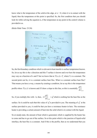 know what is the temperature of the solid at the edge, at x = 0, when it is in contact with the
liquid, then the temperature at this point is specified. So, the first condition that you should
look for while solving the equation is, if the temperature at any point in the control volume is
provided to us.
(Refer Slide Time: 23:24)
So, the first boundary condition which is relevant in heat transfer is surface temperature known.
So, let us say this is the x direction and this T surface is known and over here the temperature
may vary as a function of x and T but we know that at ( , ) s
T x t T
= where Ts is a constant. The
second point can be, it is a constant surface heat flux. What is a constant surface heat flux?
That means you have a way, a means by creating a condition, let us say this is the temperature
profile where ( , )
T x t is known and if I draw a slope to this line, so this is essentially
0
x
dT
dx =
So, if you multiply this with - k, then,
0
s
x
dT
k q
dx =

− = which is nothing but the heat flux at the
surface. So it could be such that this value of s
qis provided to you. The meaning of s
q at the
surface provided to you, it could be that you have a resistance heater in here. The resistance
heater is providing a certain amount of heat into the solid which is in contact with the liquid.
So at steady-state, the amount of heat which is generated, which is supplied by the heater has
to come and has to go out of the surface. So at this point which is the junction of liquid-solid
interface, the heat flux is a constant. And if this is the profile, then as we understand that you
348
 