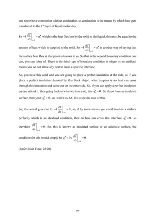 can never have convection without conduction, so conduction is the means by which heat gets
transferred to the 1st
layer of liquid molecules.
So
0
s
x
dT
k q
dx =

− = which is the heat flux lost by the solid to the liquid, this must be equal to the
amount of heat which is supplied to the solid. So
0
s
x
dT
k q
dx =

− = is another way of saying that
the surface heat flux at that point is known to us. So that is the second boundary condition one
can, you can think of. There is the third type of boundary condition is where by an artificial
means you do not allow any heat to cross a specific interface.
So, you have this solid and you are going to place a perfect insulation at the side, so if you
place a perfect insulation denoted by this black object, what happens is no heat can cross
through this insulation and come out on the other side. So, if you can apply a perfect insulation
on one side of it, then going back to what we have said, this 0
s
q = . So if you have an insulated
surface, then your 0
s
q = , so I call it as 2A, it is a special case of this.
So, this would give rise to
0
0
x
dT
k
dx =
− = , so, if by some means you could insulate a surface
perfectly which is an idealised condition, then no heat can cross this interface 0
s
q = , so
therefore
0
0
x
dT
dx =
= . So, this is known as insulated surface or an adiabatic surface, the
condition for this would simply be 0
s
q = ;
0
0
x
dT
dx =
= .
(Refer Slide Time: 28:20)
349
 