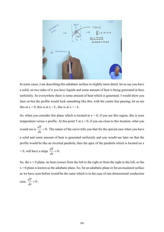 In some cases, I am describing this adiabatic surface in slightly more detail, let us say you have
a solid, on two sides of it you have liquids and some amount of heat is being generated in here
uniformly. So everywhere there is some amount of heat which is generated. I would show you
later on but the profile would look something like this, with the centre line passing, let us see
this at x = 0, this is at x = L, this is at x = - L.
So, when you consider this plane which is located at x = 0, if you see this region, this is your
temperature versus x profile. At this point T at x = 0, if you see close to this location, what you
would see is 0
dT
dx
= . The nature of the curve tells you that for the special case when you have
a solid and some amount of heat is generated uniformly and you would see later on that the
profile would be like an inverted parabola, then the apex of the parabola which is located on x
= 0, will have a slope 0
dT
dx
= .
So, the x = 0 plane, no heat crosses from the left to the right or from the right to the left, so the
x = 0 plane is known as the adiabatic plane. So, for an adiabatic plane or for an insulated surface
as we have seen before would be the same which is in the case of one-dimensional conduction
case, 0
dT
dx
= .
350
 