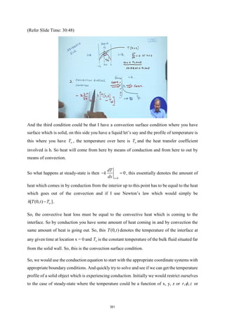 (Refer Slide Time: 30:48)
And the third condition could be that I have a convection surface condition where you have
surface which is solid, on this side you have a liquid let’s say and the profile of temperature is
this where you have T , the temperature over here is T and the heat transfer coefficient
involved is h. So heat will come from here by means of conduction and from here to out by
means of convection.
So what happens at steady-state is then
0
0
x
dT
k
dx =
− = , this essentially denotes the amount of
heat which comes in by conduction from the interior up to this point has to be equal to the heat
which goes out of the convection and if I use Newton’s law which would simply be
[ (0, ) ]
h T t T
− .
So, the convective heat loss must be equal to the convective heat which is coming to the
interface. So by conduction you have some amount of heat coming in and by convection the
same amount of heat is going out. So, this (0, )
T t denotes the temperature of the interface at
any given time at location x = 0 and T is the constant temperature of the bulk fluid situated far
from the solid wall. So, this is the convection surface condition.
So, we would use the conduction equation to start with the appropriate coordinate systems with
appropriate boundary conditions. And quickly try to solve and see if we can get the temperature
profile of a solid object which is experiencing conduction. Initially we would restrict ourselves
to the case of steady-state where the temperature could be a function of x, y, z or , ,
r z
 or
351
 