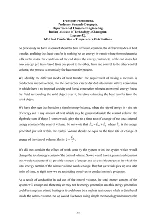 Transport Phenomena.
Professor Sunando Dasgupta.
Department of Chemical Engineering.
Indian Institute of Technology, Kharagpur.
Lecture-32.
1-D Heat Conduction – Temperature Distributions.
So previously we have discussed about the heat diffusion equation, the different modes of heat
transfer, realising that heat transfer is nothing but an energy in transit where thermodynamics
tells us the states, the conditions of the end states, the energy content etc. of the end states but
how energy gets transferred from one point to the other, from one control to the other control
volume, the process is essentially the heat transfer process.
We identify the different modes of heat transfer, the requirement of having a medium in
conduction and convection, that the convection can be divided into natural or free convection
in which there is no imposed velocity and forced convection wherein an external energy forces
the fluid surrounding the solid object over it, therefore enhancing the heat transfer from the
solid object.
We have also seen that based on a simple energy balance, where the rate of energy in - the rate
of energy out + any amount of heat which may be generated inside the control volume, the
algebraic sum of these 3 terms would give rise to a time rate of change of the total internal
energy content of the control volume. So we wrote that in out g
E E E
− + where g
E is the energy
generated per unit within the control volume should be equal to the time rate of change of
energy of the control volume, that is
g
E
q
V
= .
We did not consider the effects of work done by the system or on the system which would
change the total energy content of the control volume. So we would have a generalised equation
that would take care of all possible sources of energy and all possible processes in which the
total energy content of the control volume would change. But that we would pick up at a later
point of time, so right now we are restricting ourselves to conduction only processes.
As a result of conduction in and out of the control volume, the total energy content of the
system will change and there may or may not be energy generation and this energy generation
could be simply an ohmic heating or it could even be a nuclear heat source which is distributed
inside the control volume. So we would like to see using simple methodology and towards the
353
 