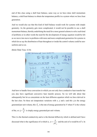 end of this class using a shell heat balance, same way as we have done shell momentum
balance, a shell heat balance to obtain the temperature profile in a system where we have heat
generation.
And we would also see that this kind of shell balance would work for systems with simple
geometry. As the geometry gets more complicated, it would not be possible to use a shell
momentum balance, thereby underlining the need for a more general scheme to solve such kind
of problems or in other words the need for the development of energy equation would be felt
as we move into move to problems with more and more complicated geometries for systems in
which let us say the distribution of heat throughout or inside the control volume could be non-
uniform and so on.
(Refer Slide Time: 4:34)
And how to handle force convection in which you not only have conductive heat transfer but
you also have significant convective heat transfer process. So we will talk about that
subsequently but let us concentrate on the heat diffusion equation which we have derived in
the last class. So these are temperature variations with x, y and z and this q is the energy
generated per unit volume, this g
E is the rate of energy generation by V where V is the volume
of the, so
g
E
q
V
= is simply energy generated per unit volume.
This k is the thermal conductivity and α is the thermal diffusivity which is defined and I have
discussed what is the significance of α which is,
p
k
C


= and the unit of α would be m2
/s. In
354
 
