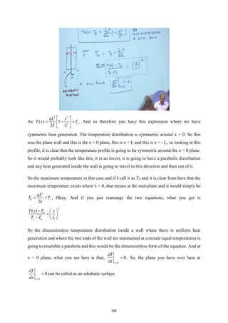 As
2 2
2
( ) 1
2
s
qL x
T x T
k L
 
= − +
 
 
. And so therefore you have this expression where we have
symmetric heat generation. The temperature distribution is symmetric around x = 0. So this
was the plane wall and this is the x = 0 plane, this is x = L and this is x = - L, so looking at this
profile, it is clear that the temperature profile is going to be symmetric around the x = 0 plane.
So it would probably look like this, it is an invert, it is going to have a parabolic distribution
and any heat generated inside the wall is going to travel in this direction and then out of it.
So the maximum temperature in this case and if I call it as T0 and it is clear from here that the
maximum temperature exists where x = 0, that means at the mid-plane and it would simply be
2
0
2
s
qL
T T
k
= + , Okay. And if you just rearrange the two equations, what you get is
2
0
0
( )
s
T x T x
T T L
−  
=  
−  
.
So the dimensionless temperature distribution inside a wall where there is uniform heat
generation and where the two ends of the wall are maintained at constant equal temperatures is
going to resemble a parabola and this would be the dimensionless form of the equation. And at
x = 0 plane, what you see here is that,
0
0
x
dT
dx =
= . So, the plane you have over here at
0
0
x
dT
dx =
= can be called as an adiabatic surface.
356
 