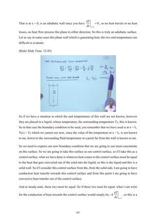 That is at x = 0, is an adiabatic wall since you have
0
0
x
dT
dx =
= , so no heat travels or no heat
losses, no heat flow process this plane in either direction. So this is truly an adiabatic surface.
Let us say in some cases this plane wall which is generating heat, the two end temperatures are
difficult to evaluate.
(Refer Slide Time: 12:43)
So if we have a situation in which the end temperatures of this wall are not known, however
they are placed in a liquid, whose temperature, the surrounding temperature TS, this is known.
So in that case the boundary condition to be used, you remember that we have used is at x = L,
T(x) = TS which we cannot use now, since the value of the temperature at x = L, is not known
to me, however the surrounding fluid temperature at a point far from the wall is known to me.
So we need to express our new boundary condition that we are going to use must concentrate
on this surface. So we are going to take this surface as our control surface, so if I take this as a
control surface, what we have done is whatever heat comes to the control surface must be equal
to the heat that gets convected out of the solid into the liquid, so this is the liquid and this is a
solid wall. So if I consider this control surface from the, from the solid side, I am going to have
conduction heat transfer towards this control surface and from this point I am going to have
convective heat transfer out of the control surface.
And at steady-state, these two must be equal. So if these two must be equal, what I can write
for the conduction of heat towards the control surface would simply be,
x L
dT
k
dx =
− , so this is a
357
 