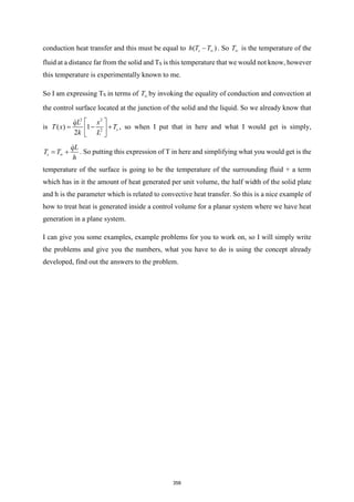 conduction heat transfer and this must be equal to ( )
s
h T T
− . So T is the temperature of the
fluid at a distance far from the solid and TS is this temperature that we would not know, however
this temperature is experimentally known to me.
So I am expressing TS in terms of T by invoking the equality of conduction and convection at
the control surface located at the junction of the solid and the liquid. So we already know that
is
2 2
2
( ) 1
2
s
qL x
T x T
k L
 
= − +
 
 
, so when I put that in here and what I would get is simply,
s
qL
T T
h

= + . So putting this expression of T in here and simplifying what you would get is the
temperature of the surface is going to be the temperature of the surrounding fluid + a term
which has in it the amount of heat generated per unit volume, the half width of the solid plate
and h is the parameter which is related to convective heat transfer. So this is a nice example of
how to treat heat is generated inside a control volume for a planar system where we have heat
generation in a plane system.
I can give you some examples, example problems for you to work on, so I will simply write
the problems and give you the numbers, what you have to do is using the concept already
developed, find out the answers to the problem.
358
 