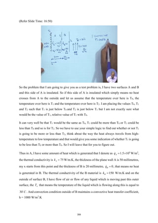 (Refer Slide Time: 16:50)
So the problem that I am going to give you as a test problem is, I have two surfaces A and B
and this side of A is insulated. So if this side of A is insulated which simply means no heat
crosses from A to the outside and let us assume that the temperature over here is T0, the
temperature over here is T1 and the temperature over here is T2. I am placing the values T0, T1
and T2 such that T1 is just below T0 and T2 is just below T1 but I am not exactly sure what
would be the value of T1, relative value of T1 with T0.
It can very well be that T1 would be the same as T0, T1 could be more than T0 or T1 could be
less than T0 and so is for T2. So we have to use your simple logic to find out whether or not T1
is going to be more or less than T2, think about the way the heat always travels from high-
temperature to low temperature and that would give you some indication of whether T1 is going
to be less than T0 or more than T0. So I will leave that for you to figure out.
Thus in A, I have some amount of heat which is generated that I denote as 6
1.5 10
A
q =  W/m3
,
the thermal conductivity is 75
A
k = W/m.K, the thickness of the plane wall A is 50 millimetres,
my x starts from this point and the thickness of B is 20 millimetre, 0
B
q = , that means no heat
is generated in B. The thermal conductivity of the B material is 150
B
k = W/m.K and on the
outside of surface B, I have flow of air or flow of any liquid which is moving past this outer
surface, the T that means the temperature of the liquid which is flowing along this is equal to
30 C . And convection condition outside of B maintains a convective heat transfer coefficient,
h = 1000 W/m2
.K
359
 