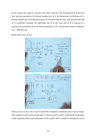 So the system once again is, you have two walls A and B, A has heat generation, B does not
have any heat generation, the thermal conductivity of A, the dimension, the thickness of A,
thermal conductivity of B and the thickness of B is provided, the other side, the left-hand side
of A is perfectly insulated, the right-hand side of B, the outer side of B is exposed to a
convection environment where the fluid temperature is 30 C and the heat transfer coefficient,
is h = 1000 W/m2
.K.
(Refer Slide Time: 20:41)
What you have to do is the 1st
part is sketch the temperature distribution that exists at steady-
state condition in the system and the part 2 is find out, find T0 and T2. Find out the temperature
of the insulated surface and temperature of the surface that is cooled by through the use of
360
 