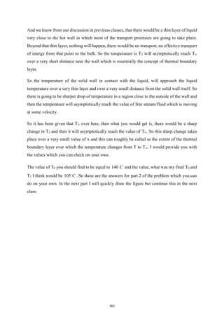 And we know from our discussion in previous classes, that there would be a thin layer of liquid
very close to the hot wall in which most of the transport processes are going to take place.
Beyond that thin layer, nothing will happen, there would be no transport, no effective transport
of energy from that point to the bulk. So the temperature is T2 will asymptotically reach T∞
over a very short distance near the wall which is essentially the concept of thermal boundary
layer.
So the temperature of the solid wall in contact with the liquid, will approach the liquid
temperature over a very thin layer and over a very small distance from the solid wall itself. So
there is going to be sharper drop of temperature in a region close to the outside of the wall and
then the temperature will asymptotically reach the value of free stream/fluid which is moving
at some velocity.
So it has been given that T∞ over here, then what you would get is, there would be a sharp
change in T2 and then it will asymptotically reach the value of T∞. So this sharp change takes
place over a very small value of x and this can roughly be called as the extent of the thermal
boundary layer over which the temperature changes from T to T∞. I would provide you with
the values which you can check on your own.
The value of T0 you should find to be equal to 140 C and the value, what was my final T0 and
T2 I think would be 105 C . So these are the answers for part 2 of the problem which you can
do on your own. In the next part I will quickly draw the figure but continue this in the next
class.
363
 