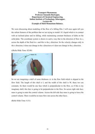 Transport Phenomena.
Professor Sunando DasGupta.
Department of Chemical Engineering.
Indian Institute of Technology, Kharagpur.
Lecture-04.
Example of Shell Momentum Balance.
We were discussing about modeling of the flow of a falling film. I will once again tell you
the salient features of the problem that we are trying to model. It’s liquid which is in contact
with an inclined plane and its falling, while maintaining constant thickness of delta on the
solid plate. The coordinate system is drawn in such a way that in the direction of flow its z,
across the depth of the fluid its x and this is the y direction. So the velocity changes only in
the x direction, it does not change in the z direction or it does not change in the y direction.
((Refer Slide Time: 02:08)
So we are imagining a shell of some thickness Δx in the flow field which is aligned in the
flow field. The length of this shell is L and the width of this shell is W; these two are
constants. So there would be one face which is perpendicular to the flow, so if this is my
imaginary shell, this face is going to be perpendicular to the flow. So across right side face,
mass is going to enter the control volume. Across the left side face mass is going to leave the
control volume. There would be no mass flow rate across the other faces.
(Refer Slide Time: 4:31)
mass in
mass out
33
 